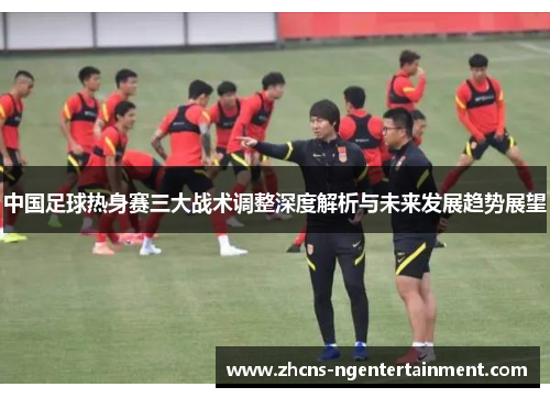 中国足球热身赛三大战术调整深度解析与未来发展趋势展望