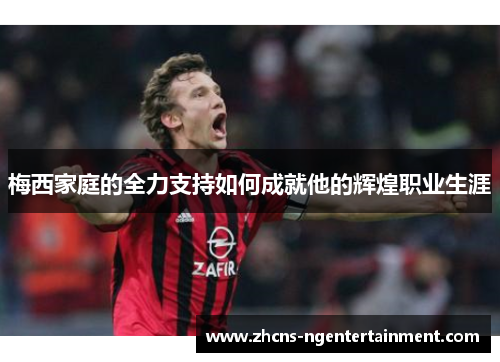 梅西家庭的全力支持如何成就他的辉煌职业生涯