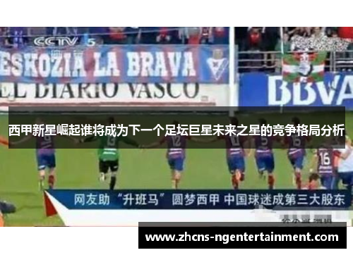 西甲新星崛起谁将成为下一个足坛巨星未来之星的竞争格局分析