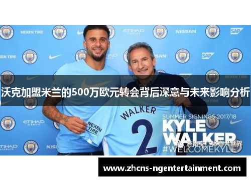 沃克加盟米兰的500万欧元转会背后深意与未来影响分析