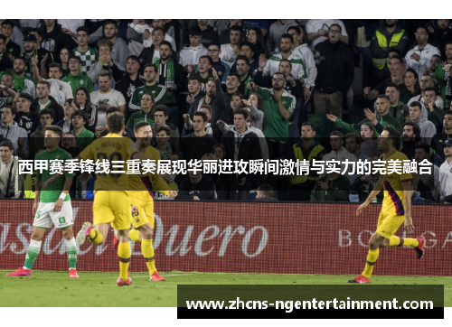 西甲赛季锋线三重奏展现华丽进攻瞬间激情与实力的完美融合