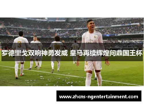 罗德里戈双响神勇发威 皇马再续辉煌问鼎国王杯