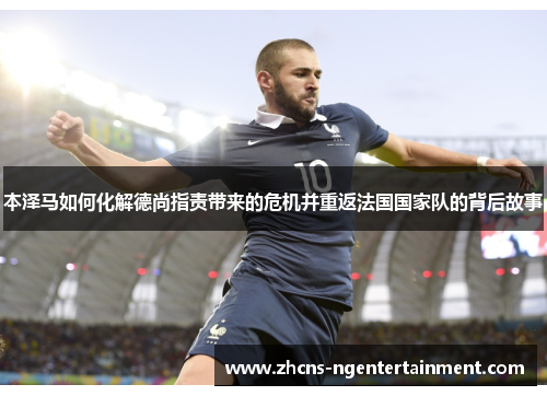 本泽马如何化解德尚指责带来的危机并重返法国国家队的背后故事
