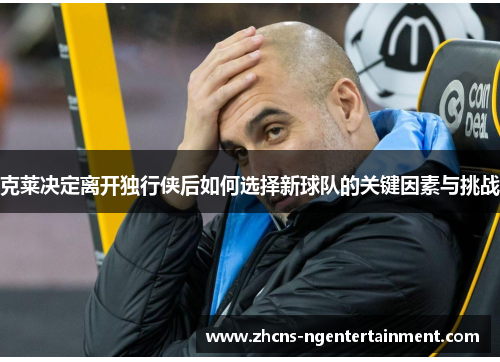克莱决定离开独行侠后如何选择新球队的关键因素与挑战