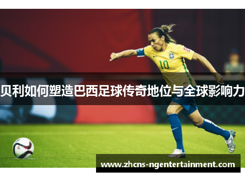 贝利如何塑造巴西足球传奇地位与全球影响力
