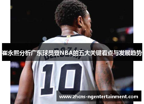 崔永熙分析广东球员登NBA的五大关键看点与发展趋势
