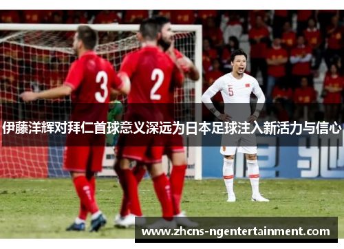 伊藤洋辉对拜仁首球意义深远为日本足球注入新活力与信心