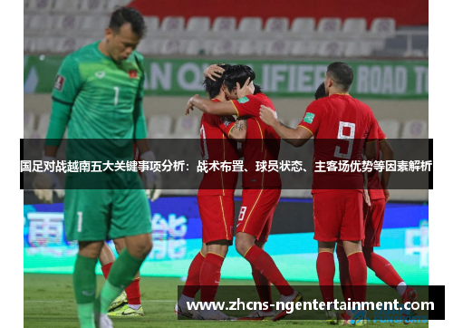国足对战越南五大关键事项分析：战术布置、球员状态、主客场优势等因素解析