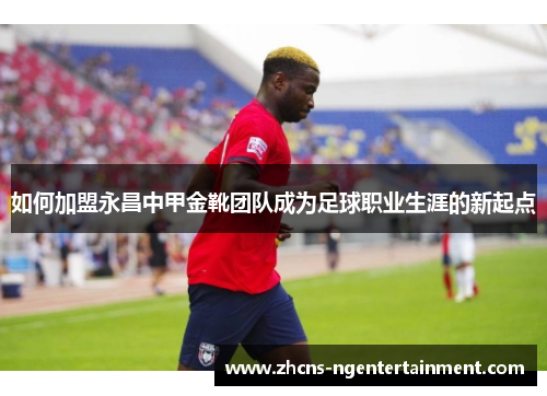 如何加盟永昌中甲金靴团队成为足球职业生涯的新起点
