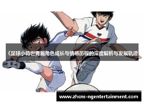 《足球小将世青篇角色成长与情感历程的深度解析与发展轨迹》