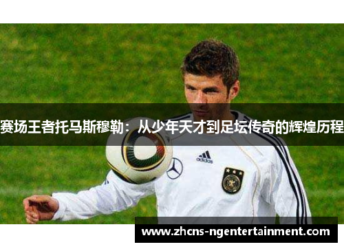 赛场王者托马斯穆勒：从少年天才到足坛传奇的辉煌历程