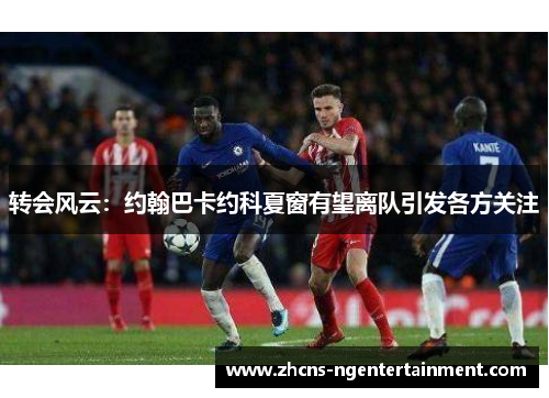 转会风云：约翰巴卡约科夏窗有望离队引发各方关注