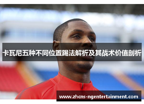 卡瓦尼五种不同位置踢法解析及其战术价值剖析