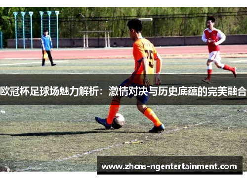 欧冠杯足球场魅力解析：激情对决与历史底蕴的完美融合
