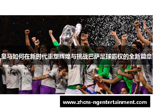 皇马如何在新时代重塑辉煌与挑战巴萨足球霸权的全新篇章
