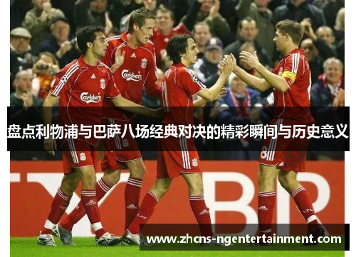 盘点利物浦与巴萨八场经典对决的精彩瞬间与历史意义