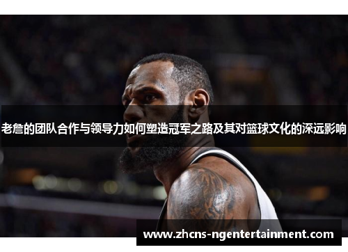 老詹的团队合作与领导力如何塑造冠军之路及其对篮球文化的深远影响