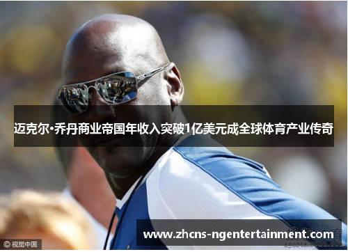 迈克尔·乔丹商业帝国年收入突破1亿美元成全球体育产业传奇 迈克尔·乔丹商业帝国年收入突破1亿美元成全球体育产业传奇