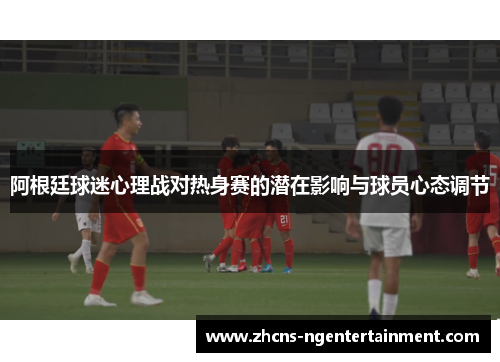 阿根廷球迷心理战对热身赛的潜在影响与球员心态调节 阿根廷球迷心理战对热身赛的潜在影响与球员心态调节