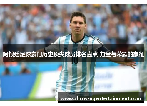 阿根廷足球豪门历史顶尖球员排名盘点 力量与荣耀的象征