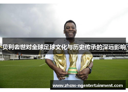 贝利去世对全球足球文化与历史传承的深远影响