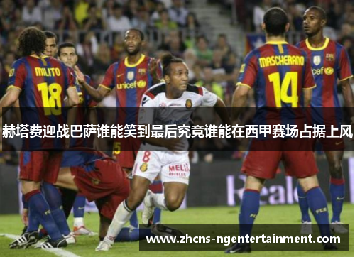 赫塔费迎战巴萨谁能笑到最后究竟谁能在西甲赛场占据上风