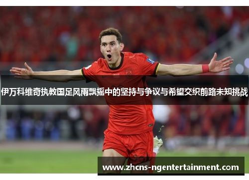 伊万科维奇执教国足风雨飘摇中的坚持与争议与希望交织前路未知挑战 伊万科维奇执教国足风雨飘摇中的坚持与争议与希望交织前路未知挑战